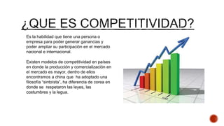Es la habilidad que tiene una persona o
empresa para poder generar ganancias y
poder ampliar su participación en el mercado
nacional e internacional.
Existen modelos de competitividad en países
en donde la producción y comercialización en
el mercado es mayor, dentro de ellos
encontramos a china que ha adoptado una
filosofía “sintoísta”, ha diferencia de corea en
donde se respetaron las leyes, las
costumbres y la legua.