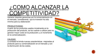 RENTABILIDAD:
Generar mayores ganancias por la comercialización en
el mercado, considerando que la inversión ha sido
mínima para su elaboración
PRODUCTIVIDAD:
A partir de los productos usados inicialmente en la
producción del producto, se los vuelven a utilizar para no
generar mayor costo en la producción y un incremento
en la comercialización.
CALIDAD:
La entidad le brinda nuevas características mejoradas al
producto para su comercialización en el mercado y con
la disminución de los costos.