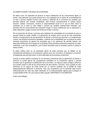 LA COMPETITIVIDAD Y LOS ROLES DE LA SOCIEDAD
Se define como "la capacidad de generar la mayor satisfacción de los consumidores fijado un
precio", esta definición que puede parecer fría y muy apegada solo al criterio de la rentabilidad de
un bien o servicio engloba muchos más razones y depende de un sinnúmero de variables que
permiten obtener esa ansiada rentabilidad; está inmersa necesariamente la calidad (salud,
duración, utilidad, innovación), encierra la responsabilidad social en la que se debe incluir lo
ambiental; por lo tanto su valor refleja y encierra las variables anteriormente indicadas, que
permiten que los consumidores que adquieran tengan la mayor satisfacción por su adquisición y
estén dispuestos a pagar el precio convenido por el bien o servicio.
Por la producción de bienes y servicios para satisfacer las necesidades de la sociedad se crea un
proceso donde se puede resaltar a la generación de empleo como una de las más importantes
efectos y consecuencias de esa generación de bienes y servicios que permite a un conglomerado
a tener una dinámica económica saludable, y además de la rentabilidad que se produce en estos
procesos productivos se genera los impuestos que a los gobiernos les permite realizar una
adecuada distribución de la riqueza en la sociedad. Estos procesos productivos adquieren su mejor
co0ndición y son más competitivos y por lo tanto favorables para la sociedad cuando lo realiza el
sector privado.
El sector público tiene un rol importante dentro de estos procesos que se reflejan en las
competencias señaladas en la Constitución vigente como son: la rectoría, la regulación y el control;
competencias que permiten tener un clima adecuado de los procesos productivos.
Cuando el sector público incursiona en los procesos productivos para la generación de bienes y
servicios no puede ejercer las competencias señaladas en la constitución vigente y permite
procesos que no garantizan la satisfacción del consumidor, y en algunos casos se llega a extremos
que pueden costar la vida de los consumidores de esos bienes y servicios, como sucedió en días
anteriores en la Laguna de Colta donde por un servicio prestado por el GADM de Colta
desgraciadamente fallecieron 5 personas. Creo que necesitamos que la sociedad debe asumir
adecuadamente los roles que están diseñados en la institucionalidad vigente para conseguir el
ansiado BUEN VIVIR. Así como dice el refrán popular "ZAPATERO A TUS ZAPATOS"
Fredy Loza Gallegos
 