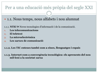 Per a una educació més pròpia del segle XXI

 1.1. Nous temps, nous alfabets i nou alumnat

1.1.1. NTIC Noves tecnologies d’informació i de la comunicació.
1.     Les telecomunicacions
2.     El teletext
3.     La microelectrònica
4.     Les xarxes de comunicació

1.1.2. Les TIC enteses també com a eines, llenguatges i espais

1.1.3. Internet com a convergència tecnológica: els aprenents del nou
     mil·leni a la societat xarxa
 