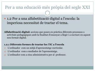 Per a una educació més pròpia del segle XXI

 1.2 Per a una alfabetització digital a l’escola: la
  imperiosa necessitat de tractar el tema.

Alfabetització digital: accions que posen en pràctica diferents processos o
  activitats pedagògiques amb la finalitat d’ensenyar a llegir i a escriure en aquest
  nou format digital.

1.2.1 Diferents formes de tractar les TIC a l’escola
1) L’ordinador com un mitjà d’aprenentatge curricular.
2) L’ordinador com a mediador de l’aprenentatge.
3) L’ordinador com a eina administrativa per al professor.
 