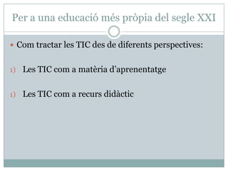 Per a una educació més pròpia del segle XXI

 Com tractar les TIC des de diferents perspectives:


1) Les TIC com a matèria d’aprenentatge


1) Les TIC com a recurs didàctic
 