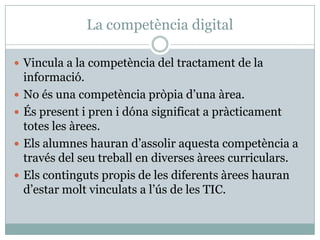 La competència digital

 Vincula a la competència del tractament de la
    informació.
   No és una competència pròpia d’una àrea.
   És present i pren i dóna significat a pràcticament
    totes les àrees.
   Els alumnes hauran d’assolir aquesta competència a
    través del seu treball en diverses àrees curriculars.
   Els continguts propis de les diferents àrees hauran
    d’estar molt vinculats a l’ús de les TIC.
 