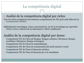 La competència digital

 Anàlisi de la competència digital per cicles:
Tots els cicles compleixen les mateixes competències de TIC però amb diferent ús
    (exemple graella 1 del llibre)


Alfabetització tecnològica, eines comunicatives, ús de la tecnologia per aprendre
   (TAC), Cerca i selecció de la informació i edició i publicació.


Anàlisi de la competència digital per àrees:
-   Competència TIC de l’àrea de llengua: llengua catalana i literatura, llengua
    castellana i literatura, llengua estrangera.
-   Competència TIC de l’àrea de matemàtiques
-   Competència TIC de l’àrea de coneixement del medi natural i social
-   Competència TIC de l’àrea d’educació artísitca
-   Competència TIC de l’àrea d’educació per a la ciutadania
 