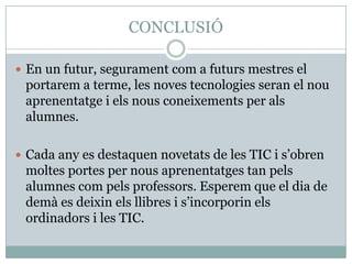 CONCLUSIÓ

 En un futur, segurament com a futurs mestres el
 portarem a terme, les noves tecnologies seran el nou
 aprenentatge i els nous coneixements per als
 alumnes.

 Cada any es destaquen novetats de les TIC i s’obren
 moltes portes per nous aprenentatges tan pels
 alumnes com pels professors. Esperem que el dia de
 demà es deixin els llibres i s’incorporin els
 ordinadors i les TIC.
 