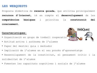LES WEBQUESTS
Proposta didàctica de recerca guiada, que utilitza principalment
recursos d’Internet, té en compte el desenvolupament de les
competències   bàsiques   i   prioritza   la    construcció   del
coneixement.


Característiques:
• Organització en grups de treball cooperatiu
• Actitud activa i autònoma de l’alumne
• Paper del mestre: guia i mediador
• Implicació de l’alumne en el seu procés d’aprenentatge
• Desenvolupament de la creativitat, el pensament crític i la
solidaritat de l’alumne
• Fomenten les capacitats cognitives i socials de l’alumne
 