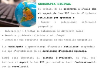 GEOGRAFIA DIGITAL
                           El treball de la geografia a l’aula amb
                           el suport de les TIC hauria d’incloure
                           activitats per aprendre a:
                           - Cercar       i   seleccionar     informació
                           geogràfica
- Interpretar i tractar la informació de diferents mapes
- Resoldre problemes relacionats amb l’espai
- Comunicar els resultats obtinguts en els treballs geogràfics

Els continguts d’aprenentatge d’aquestes activitats respondran
als que s’estableixen en el currículum d’educació primària.

També   serà   important   el   sistema   d’avaluació,   el   qual   pot
incloure el suport de les TIC per treballar tant l’autoavaluació
com la coavaluació.
 
