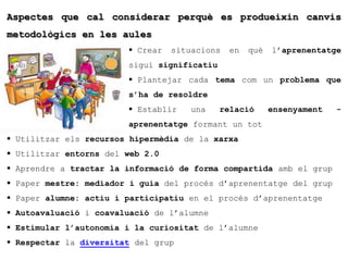 Aspectes que cal considerar perquè es produeixin canvis
metodològics en les aules
                         Crear   situacions   en   què   l’aprenentatge
                        sigui significatiu
                         Plantejar cada tema com un problema que
                        s’ha de resoldre
                         Establir    una    relació      ensenyament   -
                        aprenentatge formant un tot
 Utilitzar els recursos hipermèdia de la xarxa
 Utilitzar entorns del web 2.0
 Aprendre a tractar la informació de forma compartida amb el grup
 Paper mestre: mediador i guia del procés d’aprenentatge del grup
 Paper alumne: actiu i participatiu en el procés d’aprenentatge
 Autoavaluació i coavaluació de l’alumne
 Estimular l’autonomia i la curiositat de l’alumne
 Respectar la diversitat del grup
 