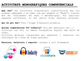 ACTIVITATS MONOGRÀFIQUES COMPETENCIALS
Què són? Són activitats transversals significatives per als
alumnes adequades a un tema, com per exemple el "Nadal", tractat
des del Coneixement del medi o Matemàtiques. Per realitzar
aquestes activitats, es fan servir eines digitals diverses.

Qui ho pot fer? Tota l'etapa d'educació primària.

Quines competències TIC treballa? (Els més destacats són...)
Utilitzar les TIC, la càmera fotogràfica digital amb opció de
vídeo.
Utilitzar diversos llenguatges per expressar i comunicar els
continguts de l'àrea de forma personal.

Recursos, materials i suports: (alguns a tall d’exemple)
 