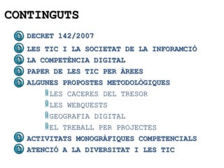 CONTINGUTS
   DECRET 142/2007
   LES TIC I LA SOCIETAT DE LA INFORAMCIÓ
   LA COMPETÈNCIA DIGITAL
   PAPER DE LES TIC PER ÀREES
   ALGUNES PROPOSTES METODOLÒGIQUES
        LES CACERES DEL TRESOR
        LES WEBQUESTS
        GEOGRAFIA DIGITAL
        EL TREBALL PER PROJECTES
   ACTIVITATS MONOGRÀFIQUES COMPETENCIALS
   ATENCIÓ A LA DIVERSITAT I LES TIC
 