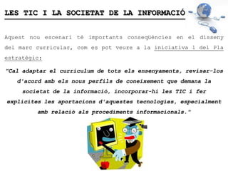 LES TIC I LA SOCIETAT DE LA INFORMACIÓ


Aquest nou escenari té importants conseqüències en el disseny
del marc curricular, com es pot veure a la iniciativa 1 del Pla
estratègic:

"Cal adaptar el currículum de tots els ensenyaments, revisar-los
   d'acord amb els nous perfils de coneixement que demana la
     societat de la informació, incorporar-hi les TIC i fer
explícites les aportacions d'aquestes tecnologies, especialment
         amb relació als procediments informacionals."
 