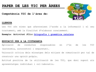 PAPER DE LES TIC PER ÀREES

Competència TIC de l’àrea de:


LLENGUA
Les TIC són eines que afavoreixen l’accés a la informació i el seu
tractament, amb la finalitat d’elaborar coneixement.
Exemple: Activitat JClic Ortografia i gramàtica catalana


EDUCACIÓ PER A LA CIUTADANIA
Aplicació   de   conductes     responsables   en   l’ús    de   les   TIC
(autonomia, autocontrol i seguretat).
Valoració crítica dels missatges dels mitjans de comunicació per tal de
construir una opinió pròpia.
Actitud positiva de la utilització de les TIC, que doni suport als
aprenentatges individual i col·laboratiu.
 
