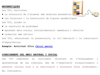 MATEMÀTIQUES
Les TIC, faciliten:
● la interacció de l’alumnat amb objectes matemàtics
● les relacions i la construcció de figures geomètriques
Les TIC, ajuden a:
● la resolució de problemes
● aprendre dels errors, retroalimentació immediata i efectiva
● treballar amb càlculs
Les TIC, afavoreixen la presentació, la col·laboració i la comunicació
d’experiències
Exemple: Activitat JClic Càlcul mental


CONEIXEMENT DEL MEDI NATURAL I SOCIAL
Les   TIC   esdevenen   un   instrument   rellevant   en   l’ensenyament   i
aprenentatge de les ciències, des de l’observació (visualitzadors i
sensors) inicial fins a la realització i valoració final (ordinador).
Ex. Simuladors.
 