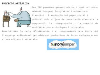 EDUCACIÓ ARTÍSTICA
                      Les TIC permeten generar música i combinar sons,
                      textos, imatges, fotografies i animacions.
                      L’anàlisi i l’avaluació del paper social i
                      cultural dels mitjans de comunicació afavoreix la
                      comprensió,   la   interpretació   i   la   creació   de
                      manifestacions artístiques i culturals.
Possibiliten la cerca d’informació i el coneixements dels codis del
llenguatge audiovisual per elaborar produccions de forma autònoma o amb
altres mitjans i materials.
 