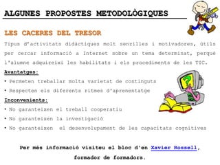 ALGUNES PROPOSTES METODOLÒGIQUES

LES CACERES DEL TRESOR
Tipus d’activitats didàctiques molt senzilles i motivadores, útils
per cercar informació a Internet sobre un tema determinat, perquè
l'alumne adquireixi les habilitats i els procediments de les TIC.
Avantatges:
• Permeten treballar molta varietat de continguts
• Respecten els diferents ritmes d'aprenentatge
Inconvenients:
• No garanteixen el treball cooperatiu
• No garanteixen la investigació
• No garanteixen   el desenvolupament de les capacitats cognitives


     Per més informació visiteu el bloc d'en Xavier Rossell,
                       formador de formadors.
 