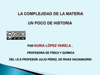 LA COMPLEJIDAD DE LA MATERIA
UN POCO DE HISTORIA
POR NURIA LÓPEZ VARELA ,
PROFESORA DE FÍSICA Y QUÍMICA
DEL I.E.S PROFESOR JULIO PÉREZ, DE RIVAS VACIAMADRID
 