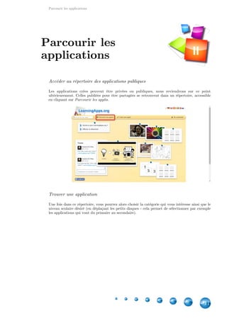 Parcourir les applications
11
Accéder au répertoire des applications publiques
Les applications crées peuvent être privées ou publiques, nous reviendrons sur ce point
ultérieurement. Celles publiées pour être partagées se retrouvent dans un répertoire, accessible
en cliquant sur Parcourir les applis.
Trouver une application
Une fois dans ce répertoire, vous pourrez alors choisir la catégorie qui vous intéresse ainsi que le
niveau scolaire désiré (en déplaçant les petits disques - cela permet de sélectionner par exemple
les applications qui vont du primaire au secondaire).
Parcourir les
applications II
 