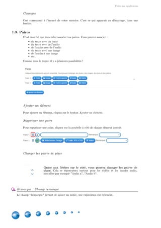 Créer une application
16
1.2. Titre et consigne
Langue d'affichage
Vous pouvez changer la langue d'affichage de votre application. Par défaut, celle qui est
sélectionnée est celle de votre langue.
Titre
Le champ titre correspond au titre de votre application.
Consigne
Ceci correspond à l'énoncé de votre exercice. C'est ce qui apparaît au démarrage, dans une
fenêtre.
1.3. Paires
C'est donc ici que vous allez associer vos paires. Vous pouvez associer :
du texte avec du texte
du texte avec de l'audio
de l'audio avec de l'audio
du texte avec une image
de l'audio à une image
etc..
Comme vous le voyez, il y a plusieurs possibilités !
Ajouter un élément
Pour ajouter un élément, cliquez sur le bouton Ajouter un élément.
 