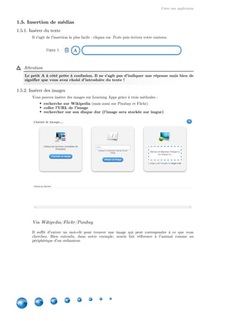Créer une application
18
1.5. Insertion de médias
1.5.1. Insérer du texte
Il s'agit de l'insertion la plus facile : cliquez sur puis écrivez votre contenu.Texte
Attention
Le petit A à côté prête à confusion. Il ne s'agit pas d'indiquer une réponse mais bien de
signifier que vous avez choisi d'introduire du texte !
1.5.2. Insérer des images
Vous pouvez insérer des images sur Learning Apps grâce à trois méthodes :
recherche sur Wikipedia (mais aussi sur Pixabay et Flickr)
coller l'URL de l'image
rechercher sur son disque dur (l'image sera stockée sur imgur)
Via Wikipedia/Flickr/Pixabay
Il suffit d'entrer un mot-clé pour trouver une image qui peut correspondre à ce que vous
cherchez. Bien entendu, dans notre exemple, souris fait référence à l'animal comme au
périphérique d'un ordinateur.
 