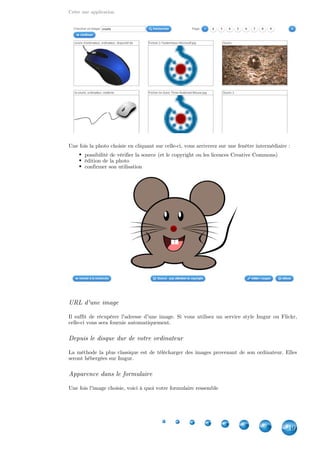 Créer une application
19
Une fois la photo choisie en cliquant sur celle-ci, vous arriverez sur une fenêtre intermédiaire :
possibilité de vérifier la source (et le copyright ou les licences Creative Commons)
édition de la photo
confirmer son utilisation
URL d'une image
Il suffit de récupérer l'adresse d'une image. Si vous utilisez un service style Imgur ou Flickr,
celle-ci vous sera fournie automatiquement.
Depuis le disque dur de votre ordinateur
La méthode la plus classique est de télécharger des images provenant de son ordinateur. Elles
seront hébergées sur Imgur.
Apparence dans le formulaire
Une fois l'image choisie, voici à quoi votre formulaire ressemble
 