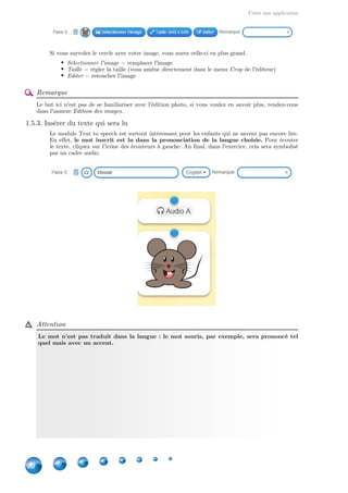 Créer une application
20
Si vous survolez le cercle avec votre image, vous aurez celle-ci en plus grand.
Sélectionner l'image = remplacer l'image
Taille = régler la taille (vous amène directement dans le menu de l'éditeur)Crop
Editer = retoucher l'image
Remarque
Le but ici n'est pas de se familiariser avec l'édition photo, si vous voulez en savoir plus, rendez-vous
dans l'annexe .Edition des images
1.5.3. Insérer du texte qui sera lu
Le module Text to speech est surtout intéressant pour les enfants qui ne savent pas encore lire.
En effet, Pour écouterle mot inscrit est lu dans la prononciation de la langue choisie.
le texte, cliquez sur l'icône des écouteurs à gauche. Au final, dans l'exercice, cela sera symbolisé
par un cadre audio.
Attention
Le mot n'est pas traduit dans la langue : le mot souris, par exemple, sera prononcé tel
quel mais avec un accent.
 