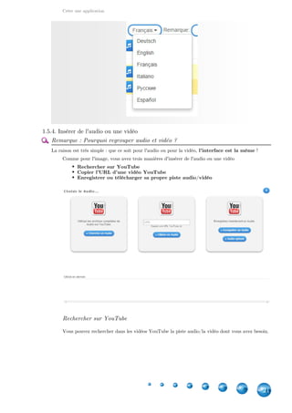 Créer une application
21
1.5.4. Insérer de l'audio ou une vidéo
Remarque : Pourquoi regrouper audio et vidéo ?
La raison est très simple : que ce soit pour l'audio ou pour la vidéo,  !l'interface est la même
Comme pour l'image, vous avez trois manières d'insérer de l'audio ou une vidéo
Rechercher sur YouTube
Copier l'URL d'une vidéo YouTube
Enregistrer ou télécharger sa propre piste audio/vidéo
Rechercher sur YouTube
Vous pouvez rechercher dans les vidéos YouTube la piste audio/la vidéo dont vous avez besoin.
 