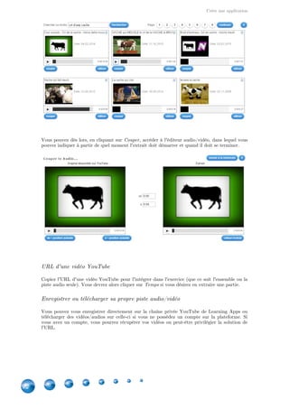 Créer une application
22
Vous pouvez dès lors, en cliquant sur , accéder à l'éditeur audio/vidéo, dans lequel vousCouper
pouvez indiquer à partir de quel moment l'extrait doit démarrer et quand il doit se terminer.
URL d'une vidéo YouTube
Copiez l'URL d'une vidéo YouTube pour l'intégrer dans l'exercice (que ce soit l'ensemble ou la
piste audio seule). Vous devrez alors cliquer sur si vous désirez en extraire une partie.Temps
Enregistrer ou télécharger sa propre piste audio/vidéo
Vous pouvez vous enregistrer directement sur la chaîne privée YouTube de Learning Apps ou
télécharger des vidéos/audios sur celle-ci si vous ne possédez un compte sur la plateforme. Si
vous avez un compte, vous pourrez récupérer vos vidéos ou peut-être privilégier la solution de
l'URL.
 