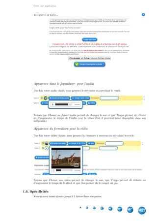 Créer une application
23
Apparence dans le formulaire pour l'audio
Une fois votre audio choisi, vous pourrez le réécouter en survolant le cercle.
Notons que permet de changer le son et que permet de réduireChoisir un fichier audio Temps
ou d'augmenter le temps de l'audio (car la vidéo d'où il provient reste disponible dans son
intégralité).
Apparence du formulaire pour la vidéo
Une fois votre vidéo choisie, vous pourrez la visionner à nouveau en survolant le cercle.
Notons que permet de changer le son, que permet de réduire ouChoisir une vidéo Temps
d'augmenter le temps de l'extrait et que permet de le couper ou pas.Son
1.6. Spécificités
Vous pouvez aussi ajouter jusqu'à 3 intrus dans vos paires.
 