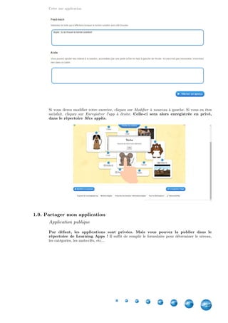 Créer une application
25
Si vous devez modifier votre exercice, cliquez sur à gauche. Si vous en êtesModifier à nouveau
satisfait, cliquez sur à droite.Enregistrer l'app Celle-ci sera alors enregistrée en privé,
dans le répertoire Mes applis.
1.9. Partager mon application
Application publique
Par défaut, les applications sont privées. Mais vous pouvez la publier dans le
répertoire de Learning Apps ! Il suffit de remplir le formulaire pour déterminer le niveau,
les catégories, les mots-clés, etc...
 