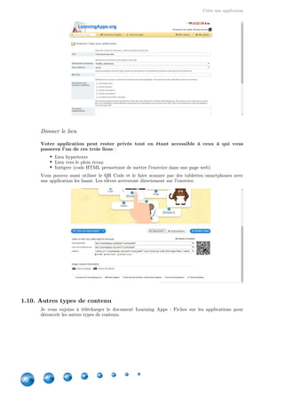 Créer une application
26
Donner le lien
Votre application peut rester privée tout en étant accessible à ceux à qui vous
passerez l'un de ces trois liens :
Lien hypertexte
Lien vers le plein écran
Intégrer (code HTML permettant de mettre l'exercice dans une page web)
Vous pouvez aussi utiliser le QR Code et le faire scanner par des tablettes/smartphones avec
une application les lisant. Les élèves arriveront directement sur l'exercice.
1.10. Autres types de contenu
Je vous enjoins à télécharger le document Learning Apps  : Fiches sur les applications pour
découvrir les autres types de contenu.
 