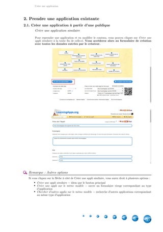 Créer une application
27
2. Prendre une application existante
2.1. Créer une application à partir d'une publique
Créer une application similaire
Pour reprendre une application et en modifier le contenu, vous pouvez cliquer sur Créer une
à la toute fin de celle-ci.appli similaire Vous accéderez alors au formulaire de création
avec toutes les données entrées par le créateur.
Remarque : Autres options
Si vous cliquez sur la flèche à côté de Créer une appli similaire, vous aurez droit à plusieurs options :
Créer une appli similaire = idem que le bouton principal
Créer une appli sur le même modèle = ouvre un formulaire vierge correspondant au type
d'application
Chercher d'autres applis sur le même modèle = recherche d'autres applications correspondant
au même type d'application
 