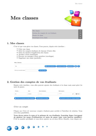 Mes classes
34
Mes classes 34
Gestion des comptes de vos étudiants 34
Dossier de classe 36
Statistiques de la classe 37
1. Mes classes
C'est ici que vous gérez vos classes. Vous pouvez, depuis cette interface :
Créer une classe
Gérer les comptes étudiants de chacune d'entre elles
Gérer les dossiers d'application des classes
Accéder à leurs statistiques
Envoyer un message à leurs membres (enveloppe)
Supprimer une classe (poubelle).
2. Gestion des comptes de vos étudiants
Depuis cette interface, vous allez pouvoir ajouter des étudiants à la classe mais aussi gérer les
mots de passes.
Créer un compte
Cliquez sur pour accéder à l'interface de création. VousCréer de nouveaux comptes étudiants
avez deux possibilités.
Vous devez entrer le nom et le prénom de vos étudiants, Learning Apps s'occupant
de générer les noms d'utilisateurs et mots de passe (que vous pouvez modifier).
C'est la manière privilégiée si vous devez ajouter un ou deux élèves. Ensuite, vous cliquez sur
Mes classes
V
 