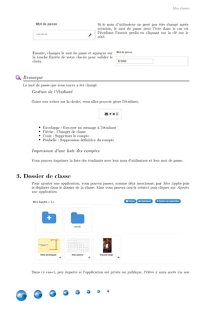 Mes classes
36
Si le nom d'utilisateur ne peut pas être changé après
création, le mot de passe peut l'être dans le cas où
l'étudiant l'aurait perdu en cliquant sur la clé sur le
côté.
Ensuite, changez le mot de passe et appuyez sur
la touche Entrée de votre clavier pour valider le
choix.
Remarque
Le mot de passe que vous voyez a été changé.
Gestion de l'étudiant
Grâce aux icônes sur la droite, vous allez pouvoir gérer l'étudiant.
Enveloppe : Envoyer un message à l'étudiant
Flèche : Changer de classe
Croix : Supprimer le compte
Poubelle : Suppression définitive du compte
Impression d'une liste des comptes
Vous pouvez imprimer la liste des étudiants avec leur nom d'utilisateur et leur mot de passe.
3. Dossier de classe
Pour ajouter une application, vous pouvez passer, comme déjà mentionné, par puisMes Applis
la déplacer dans le dossier de la classe. Mais vous pouvez ouvrir celui-ci puis cliquer sur Ajouter
.une application
Dans ce cas-ci, peu importe si l'application est privée ou publique, l'élève y aura accès via son
 