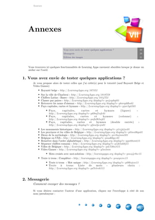 Annexes
39
Vous avez envie de tester quelques applications ? 39
Messagerie 39
Edition des images 41
Vous trouverez ici quelques fonctionnalités de Learning Apps rarement abordées lorsque je donne un
atelier sur l'outil.
1. Vous avez envie de tester quelques applications ?
Je vous propose alors de tester celles que j'ai créée(s) pour le tutoriel (sauf Royauté Belge et
Video Games)
Royauté belge - http://LearningApps.org/167352
Sur la ville de Charleroi - http://LearningApps.org/1818759
Chiffres Latins : Bases - http://LearningApps.org/1814752
Classer par paires - http://LearningApps.org/display?v=po4oyibqt01
Retrouver les noms d'oiseaux - http://LearningApps.org/display?v=phnrqddhn01
Pays capitales, cartes et hymnes - http://LearningApps.org/display?v=pjwr5yit501
Pays, capitales, cartes et hymnes (lignes) -
http://LearningApps.org/display?v=p69mf1wfc01
Pays, capitales, cartes et hymnes (colonne) -
http://LearningApps.org/display?v=pwfa9b5wj01
Pays, capitales, cartes et hymnes (double entrée) -
http://LearningApps.org/display?v=pfwu2pc4n01
Les monuments historiques - http://LearningApps.org/display?v=p1r4jt4xc01
Les provinces et les villes de Belgique - http://LearningApps.org/display?v=pttmv06qn01
Dieux de la mythologie - http://LearningApps.org/display?v=pcr8u4mm501
Belgique ou USA - http://LearningApps.org/display?v=pnudk6gcc01
Remettre dans l'ordre alphabétique - http://LearningApps.org/display?v=pynt0iomt15
Séquence chiffres romains - http://LearningApps.org/display?v=p1jb5wk0j15
Villes de Belgique - http://LearningApps.org/display?v=pdz726n1t15
Video Games - http://LearningApps.org/display?v=g5wztnin
Mots croisés avec mot-solution : http://learningapps.org/display?v=pmz44r9zc15
Texte à trous : Compléter - http://learningapps.org/display?v=pvuxyexvc15
Texte à trous  - Mot unique : http://LearningApps.org/display?v=p08kvjizn15
Texte à trous: Liste de mots - plusieurs choix  :
http://LearningApps.org/display?v=pd7etrob315
2. Messagerie
Comment envoyer des messages ?
Si vous désirez contacter l'auteur d'une application, cliquez sur l'enveloppe à côté de son
nom/pseudonyme :
Annexes
VII
 