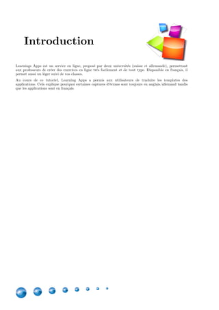 4
Learnings Apps est un service en ligne, proposé par deux universités (suisse et allemande), permettant
aux professeurs de créer des exercices en ligne très facilement et de tout type. Disponible en français, il
permet aussi un léger suivi de vos classes.
Au cours de ce tutoriel, Learning Apps a permis aux utilisateurs de traduire les templates des
applications. Cela explique pourquoi certaines captures d'écrans sont toujours en anglais/allemand tandis
que les applications sont en français.
Version Edition Remarques
1.0 Novembre 2015 /
1.0.1 Février 2016 Mise à jour minime de captures
d'écran suite à un changement
dans Learning Apps.
Introduction
 