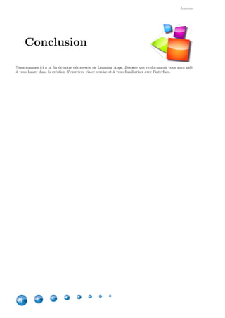 Annexes
44
Nous sommes ici à la fin de notre découverte de Learning Apps. J'espère que ce document vous aura aidé
à vous lancer dans la création d'exercices via ce service et à vous familiariser avec l'interface.
Conclusion
 