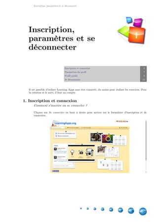 Inscription, paramètres et se déconnecter
5
Inscription et connexion 5
Paramètres du profil 7
Profil public 9
Se déconnecter 10
Il est possible d'utiliser Learning Apps sans être connecté, du moins pour réaliser les exercices. Pour
la création et le suivi, il faut un compte.
1. Inscription et connexion
Comment s'inscrire ou se connecter ?
Cliquez sur en haut à droite pour arriver sur le formulaire d'inscription et deSe connecter
connexion.
Inscription,
paramètres et se
déconnecter
I
 