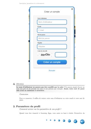Inscription, paramètres et se déconnecter
7
Attention
Le nom d'utilisateur ne pourra pas être modifié par la suite ! Un moyen simple d'avoir un
nom non pris est de prendre son nom et son prénom par exemple. Aussi, votre mot de passe
.doit avoir au minimum 5 caractères
Connexion
Pour se connecter, il suffira de rentrer votre nom d'utilisateur ou votre email et votre mot de
passe.
2. Paramètres du profil
Comment arriver sur les paramètres de son profil ?
Quand vous êtes connecté à Learning Apps, vous aurez en haut à droite Paramètres du
 