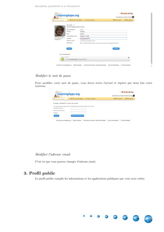 Inscription, paramètres et se déconnecter
9
Modifier le mot de passe
Pour modifier votre mot de passe, vous devez écrire l'actuel et répéter par deux fois votre
nouveau.
Modifier l'adresse email
C'est ici que vous pouvez changer d'adresse email.
3. Profil public
Le profil public compile les informations et les applications publiques que vous avez créées.
 