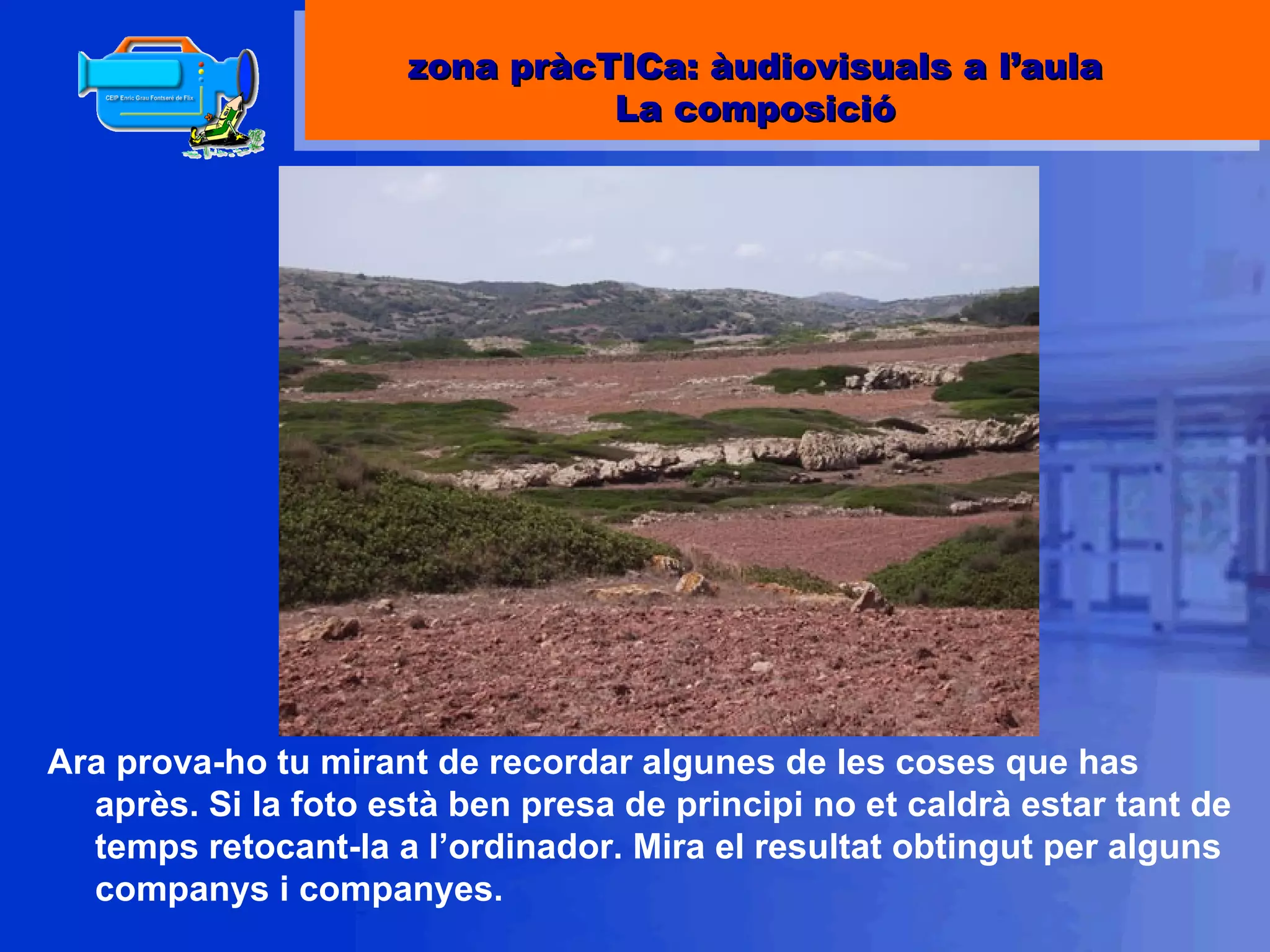 Ara prova-ho tu mirant de recordar algunes de les coses que has après. Si la foto està ben presa de principi no et caldrà estar tant de temps retocant-la a l’ordinador. Mira el resultat obtingut per alguns companys i companyes. zona pràcTICa: àudiovisuals a l’aula La composició 