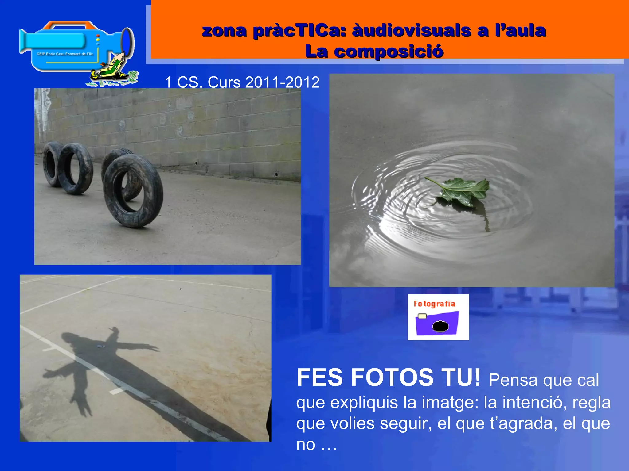 1 CS. Curs 2011-2012 FES FOTOS TU!  Pensa que cal que expliquis la imatge: la intenció, regla que volies seguir, el que t’agrada, el que no … zona pràcTICa: àudiovisuals a l’aula La composició 