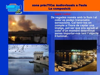 Llum i color:  De vegades només amb la llum i el color es poden transmetre sensacions. Cal tenir-los en compte a l’hora de captar una imatge, pot ser que ens agradi el color d’un moment determinat sense importar-nos tant l’objecte il·luminat.. zona pràcTICa: àudiovisuals a l’aula La composició 