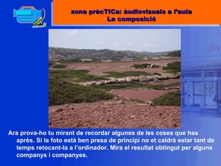 Ara prova-ho tu mirant de recordar algunes de les coses que has après. Si la foto està ben presa de principi no et caldrà estar tant de temps retocant-la a l’ordinador. Mira el resultat obtingut per alguns companys i companyes. zona pràcTICa: àudiovisuals a l’aula La composició 