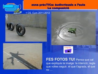 1 CS. Curs 2011-2012 FES FOTOS TU!  Pensa que cal que expliquis la imatge: la intenció, regla que volies seguir, el que t’agrada, el que no … zona pràcTICa: àudiovisuals a l’aula La composició 