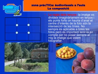 La regla dels terços:  la imatge es divideix imaginàriament en terços i els punts forts on hauria d’anar el centre d’interès de la foto són la intersecció de les línies. No sempre és aplicable a totes les fotos però és important tenir-la en compte per no posar sempre al mig la imatge que volem fotografiar. zona pràcTICa: àudiovisuals a l’aula La composició 