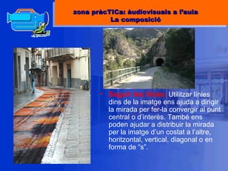 Seguir les línies:  Utilitzar línies dins de la imatge ens ajuda a dirigir la mirada per fer-la convergir al punt central o d’interès. També ens poden ajudar a distribuir la mirada per la imatge d’un costat a l’altre, horitzontal, vertical, diagonal o en forma de “s”. zona pràcTICa: àudiovisuals a l’aula La composició 