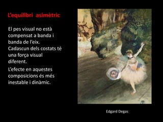 L’equilibri asimètric
El pes visual no està
compensat a banda i
banda de l’eix.
Cadascun dels costats té
una força visual
diferent.
L’efecte en aquestes
composicions és més
inestable i dinàmic.

Edgard Degas

 