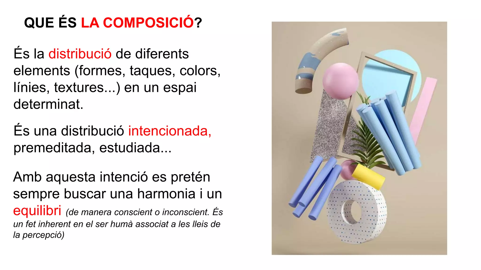 És la distribució de diferents
elements (formes, taques, colors,
línies, textures...) en un espai
determinat.
QUE ÉS LA COMPOSICIÓ?
És una distribució intencionada,
premeditada, estudiada...
Amb aquesta intenció es pretén
sempre buscar una harmonia i un
equilibri (de manera conscient o inconscient. És
un fet inherent en el ser humà associat a les lleis de
la percepció)
 