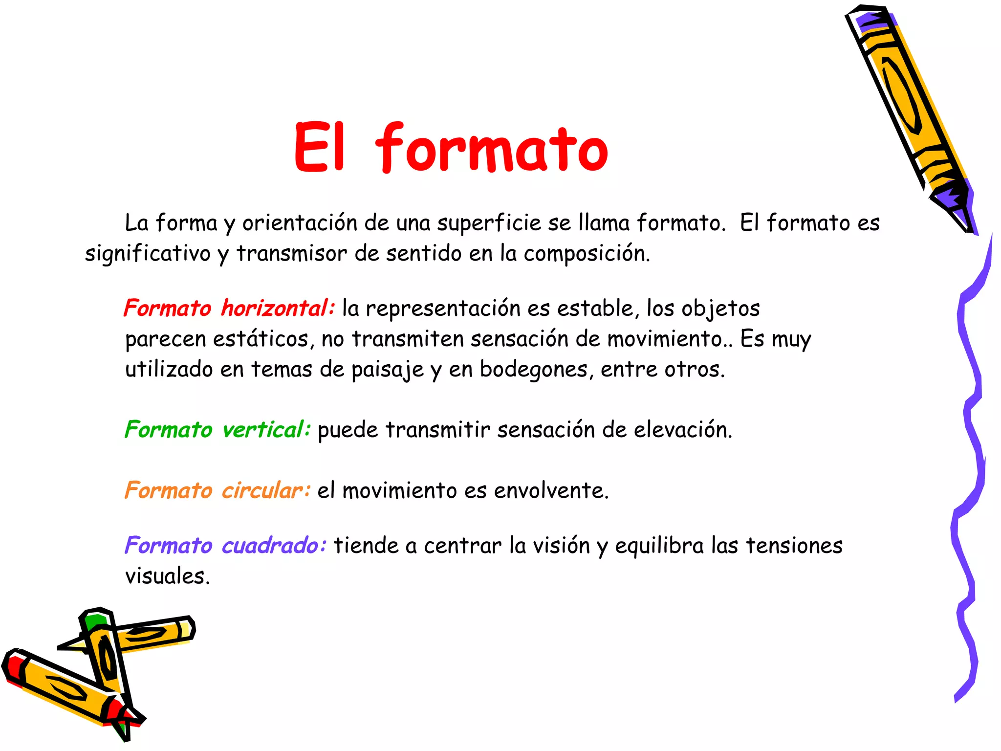 El formato La forma y orientación de una superficie se llama formato.  El formato es significativo y transmisor de sentido en la composición.  Formato horizontal:  la representación es estable, los objetos  parecen estáticos, no transmiten sensación de movimiento.. Es muy  utilizado en temas de paisaje y en bodegones, entre otros. Formato vertical:  puede transmitir sensación de elevación.  Formato circular:  el movimiento es envolvente. Formato cuadrado:  tiende a centrar la visión y equilibra las tensiones  visuales. 