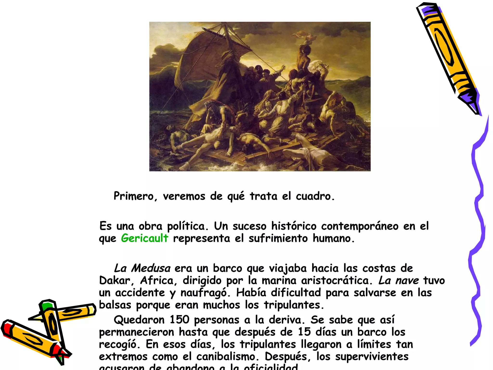 Primero, veremos de qué trata el cuadro. Es una obra política. Un suceso histórico contemporáneo en el que  Gericault   representa el sufrimiento humano. La Medusa  era un barco que viajaba hacia las costas de Dakar, Africa, dirigido por la marina aristocrática.  La nave  tuvo un accidente y naufragó. Había dificultad para salvarse en las balsas porque eran muchos los tripulantes.  Quedaron 150 personas a la deriva. Se sabe que así permanecieron hasta que después de 15 días un barco los recogíó. En esos días, los tripulantes llegaron a límites tan extremos como el canibalismo. Después, los supervivientes acusaron de abandono a la oficialidad.  